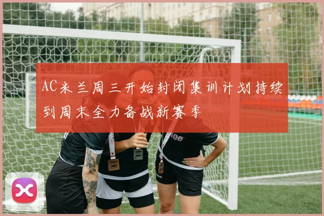AC米兰周三开始封闭集训计划持续到周末全力备战新赛季