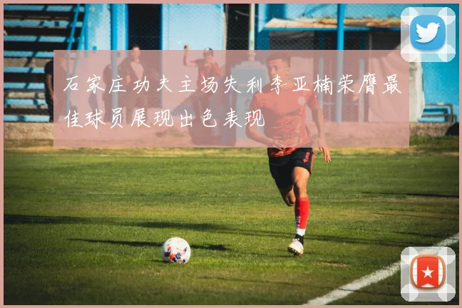 石家庄功夫主场失利李亚楠荣膺最佳球员展现出色表现