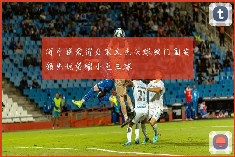 海牛逆袭得分宋文杰头球破门国安领先优势缩小至三球