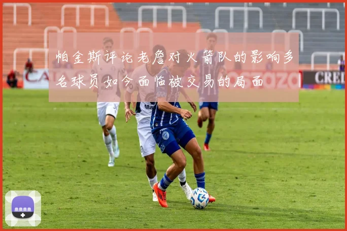 帕金斯评论老詹对火箭队的影响多名球员如今面临被交易的局面