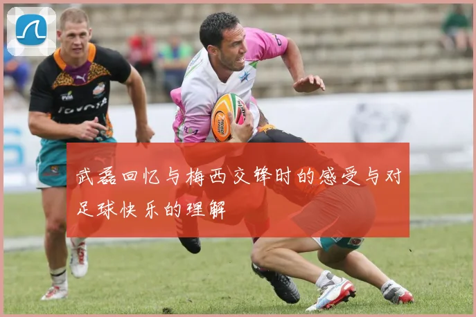 武磊回忆与梅西交锋时的感受与对足球快乐的理解