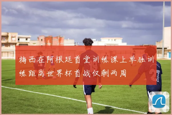 梅西在阿根廷首堂训练课上单独训练距离世界杯首战仅剩两周