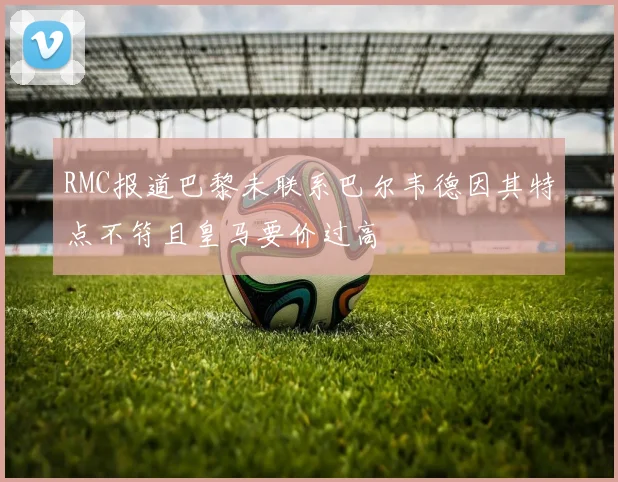 RMC报道巴黎未联系巴尔韦德因其特点不符且皇马要价过高