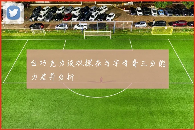 白巧克力谈双探花与字母哥三分能力差异分析